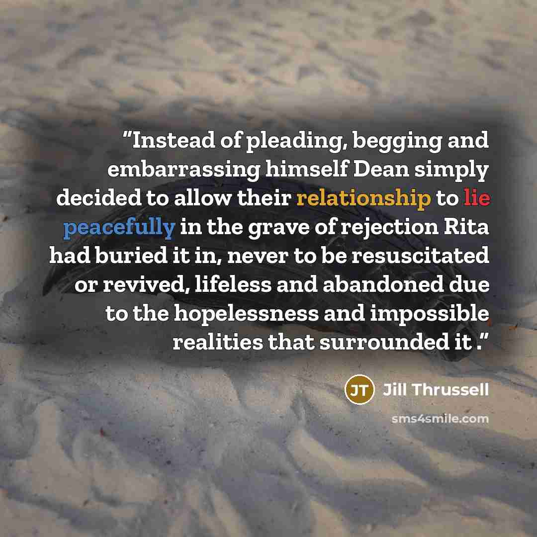 “Instead of pleading, begging and embarrassing himself Dean simply decided to allow their relationship to lie peacefully in the grave of rejection Rita had buried it in, never to be resuscitated or revived, lifeless and abandoned due to the hopelessness and impossible realities that surrounded it .” quote by Jill Thrussell