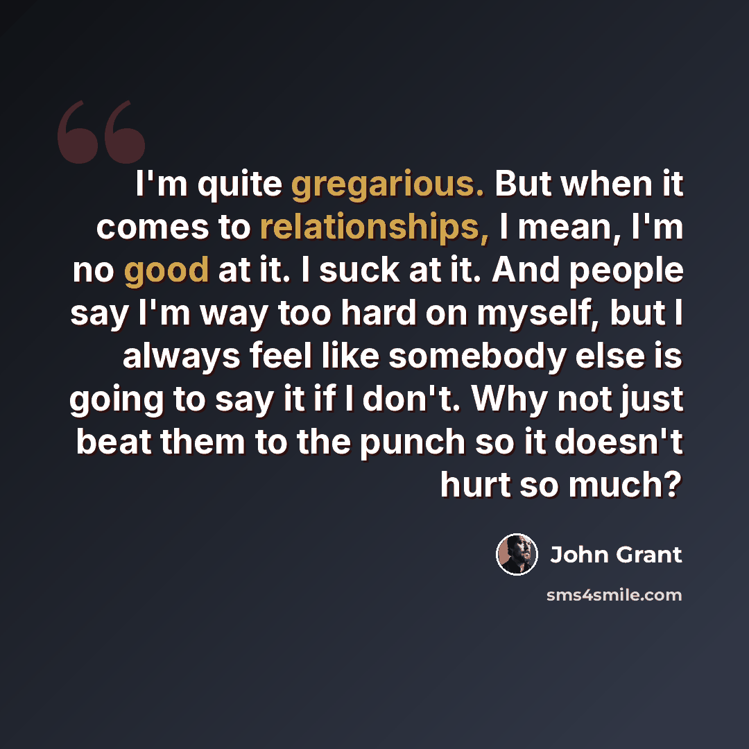 “I'm quite gregarious. But when it comes to relationships, I mean, I'm no good at it. I suck at it. And people say I'm way too hard on myself, but I always feel like somebody else is going to say it if I don't. Why not just beat them to the punch so it doesn't hurt so much?” quote by John Grant