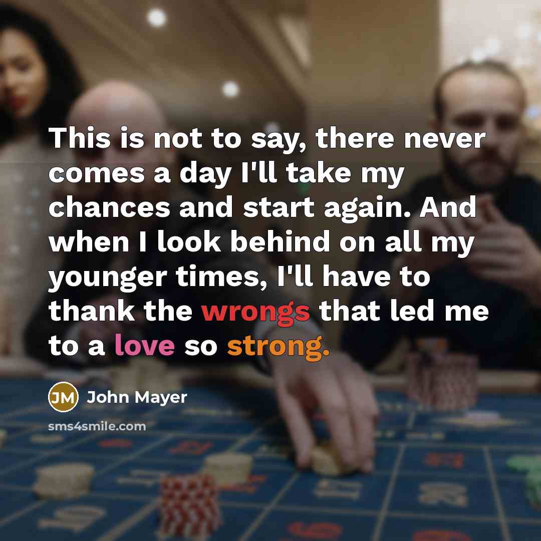 “This is not to say, there never comes a day I'll take my chances and start again. And when I look behind on all my younger times, I'll have to thank the wrongs that led me to a love so strong.” quote by John Mayer
