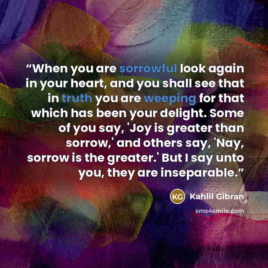 “When you are sorrowful look again in your heart, and you shall see that in truth you are weeping for that which has been your delight. Some of you say, 'Joy is greater than sorrow,' and others say, 'Nay, sorrow is the greater.' But I say unto you, they are inseparable.” quote by Kahlil Gibran