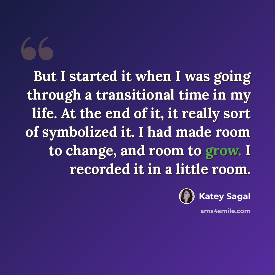 “But I started it when I was going through a transitional time in my life. At the end of it, it really sort of symbolized it. I had made room to change, and room to grow. I recorded it in a little room.” quote by Katey Sagal