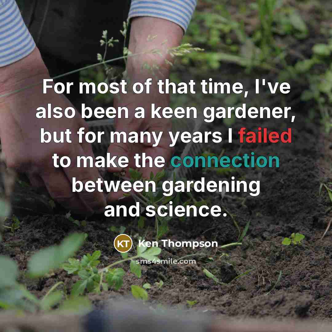 “For most of that time, I've also been a keen gardener, but for many years I failed to make the connection between gardening and science.” quote by Ken Thompson
