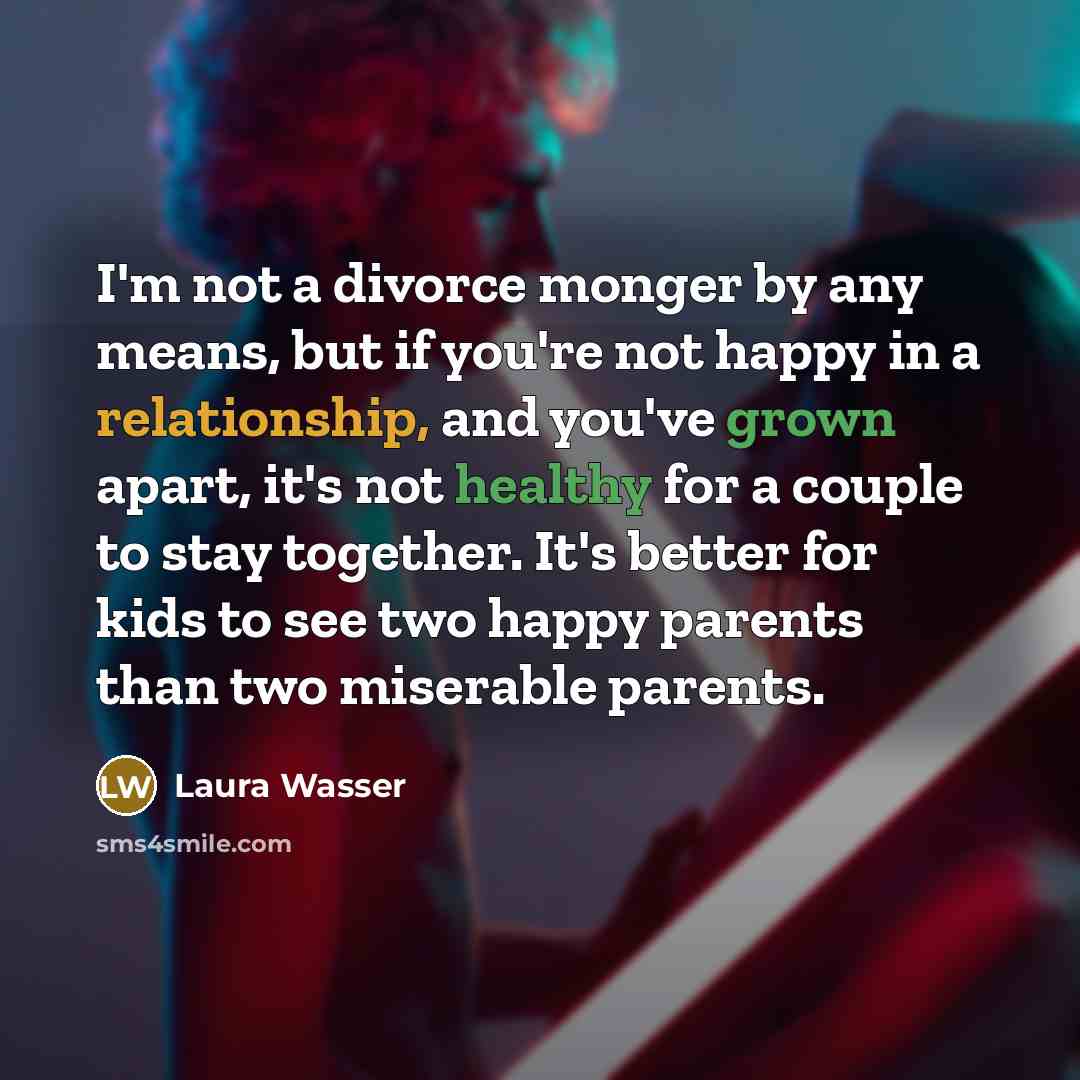 “I'm not a divorce monger by any means, but if you're not happy in a relationship, and you've grown apart, it's not healthy for a couple to stay together. It's better for kids to see two happy parents than two miserable parents.” quote by Laura Wasser