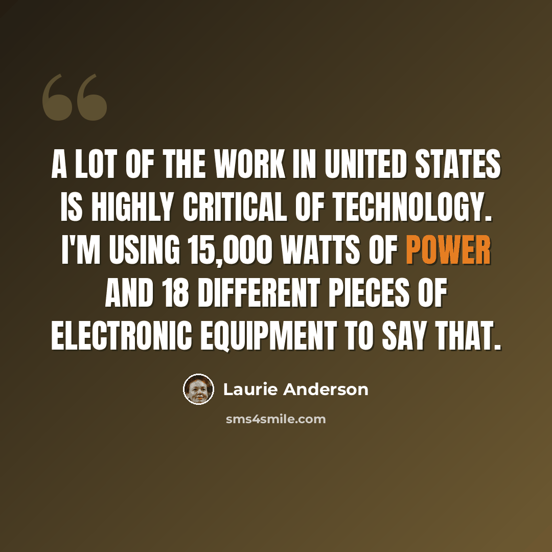 “A lot of the work in United States is highly critical of technology. I'm using 15,000 watts of power and 18 different pieces of electronic equipment to say that.” quote by Laurie Anderson