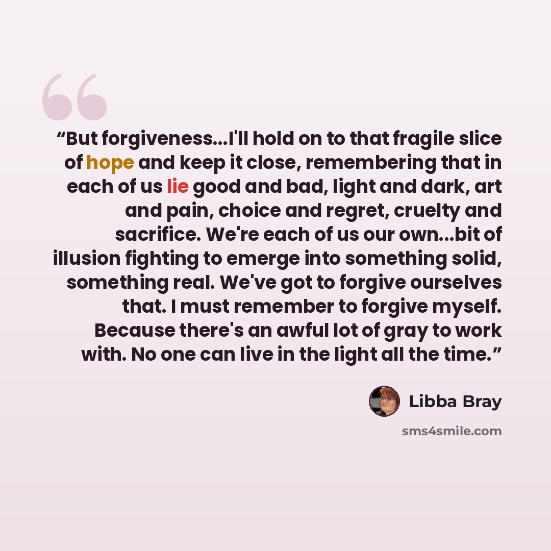 “But forgiveness...I'll hold on to that fragile slice of hope and keep it close, remembering that in each of us lie good and bad, light and dark, art and pain, choice and regret, cruelty and sacrifice. We're each of us our own...bit of illusion fighting to emerge into something solid, something…” quote by Libba Bray