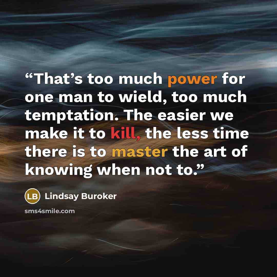 “That’s too much power for one man to wield, too much temptation. The easier we make it to kill, the less time there is to master the art of knowing when not to.” quote by Lindsay Buroker