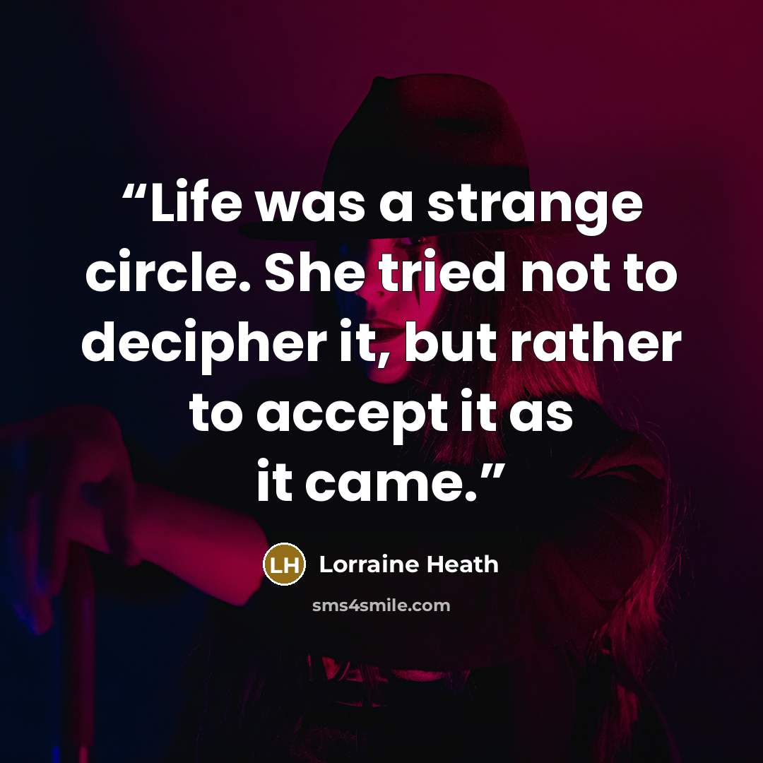 “Life was a strange circle. She tried not to decipher it, but rather to accept it as it came.” quote by Lorraine Heath