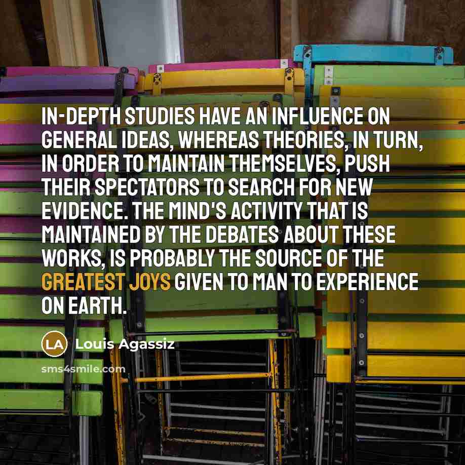 “In-depth studies have an influence on general ideas, whereas theories, in turn, in order to maintain themselves, push their spectators to search for new evidence. The mind's activity that is maintained by the debates about these works, is probably the source of the greatest joys given to man to…” quote by Louis Agassiz