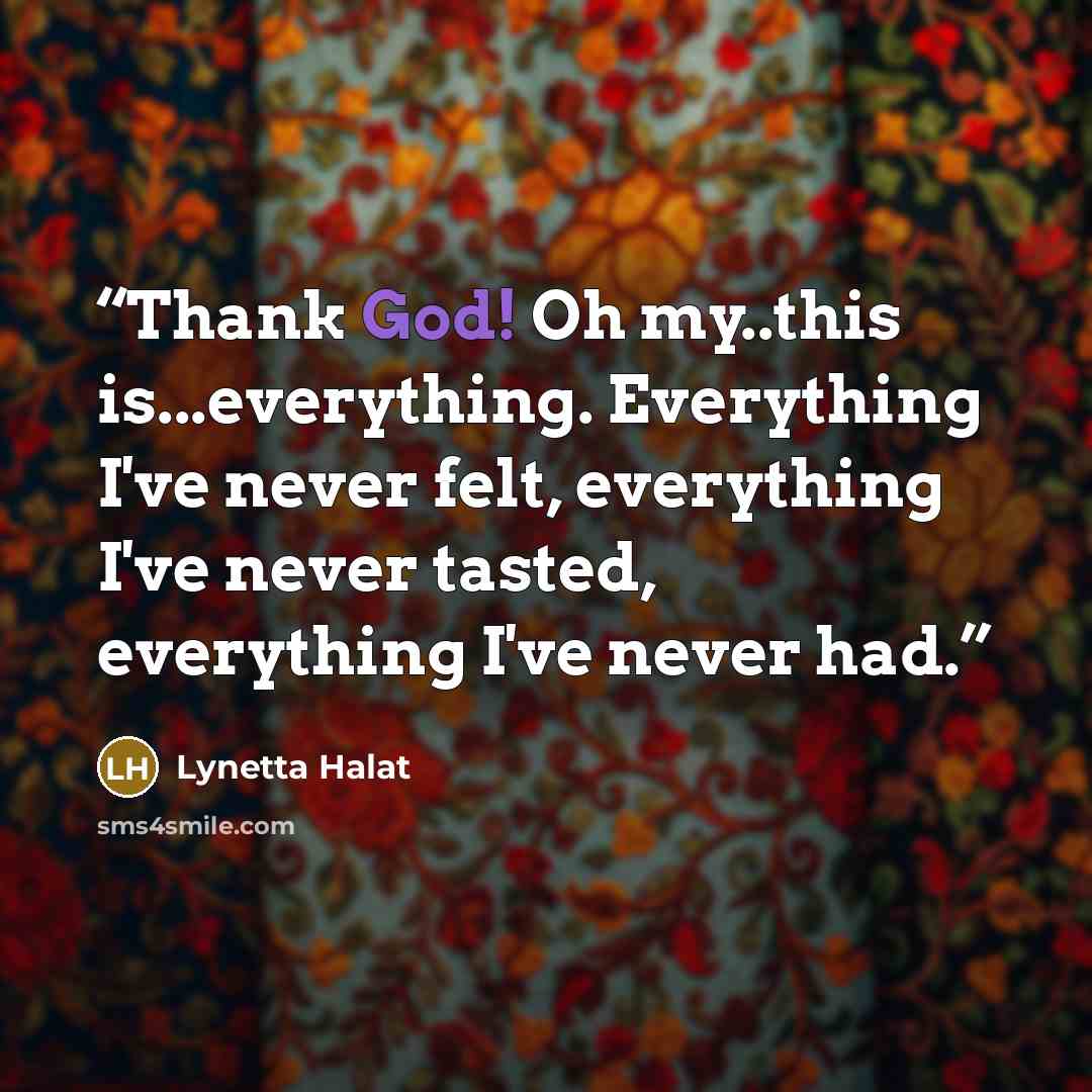 “Thank God! Oh my..this is...everything. Everything I've never felt, everything I've never tasted, everything I've never had.” quote by Lynetta Halat