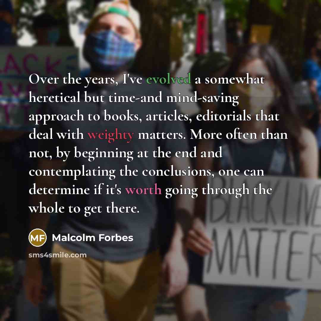 “Over the years, I've evolved a somewhat heretical but time-and mind-saving approach to books, articles, editorials that deal with weighty matters. More often than not, by beginning at the end and contemplating the conclusions, one can determine if it's worth going through the whole to get there.” quote by Malcolm Forbes
