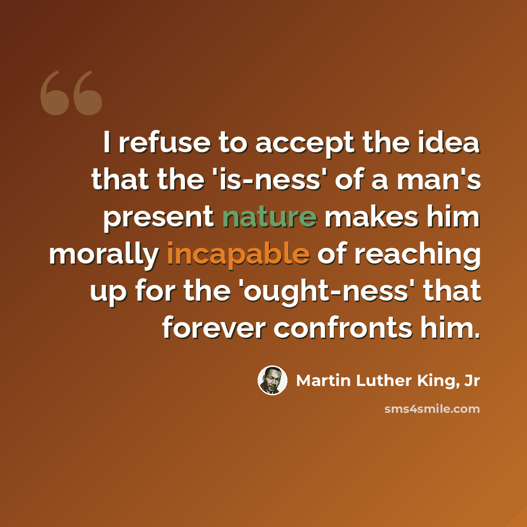“I refuse to accept the idea that the 'is-ness' of a man's present nature makes him morally incapable of reaching up for the 'ought-ness' that forever confronts him.” quote by Martin Luther King, Jr