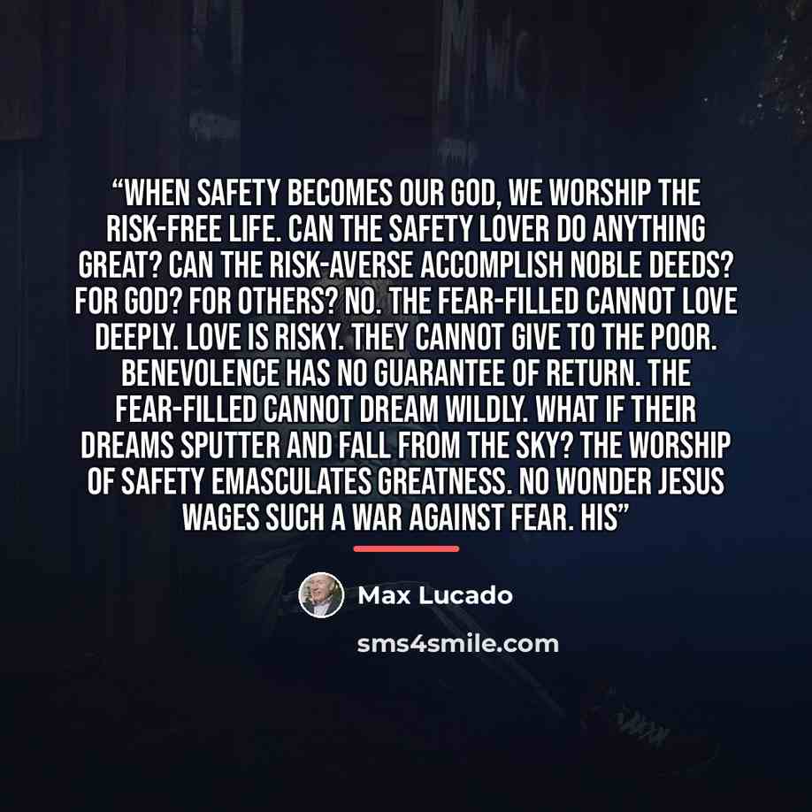 “When safety becomes our god, we worship the risk-free life. Can the safety lover do anything great? Can the risk-averse accomplish noble deeds? For God? For others? No. The fear-filled cannot love deeply. Love is risky. They cannot give to the poor. Benevolence has no guarantee of return. The…” quote by Max Lucado