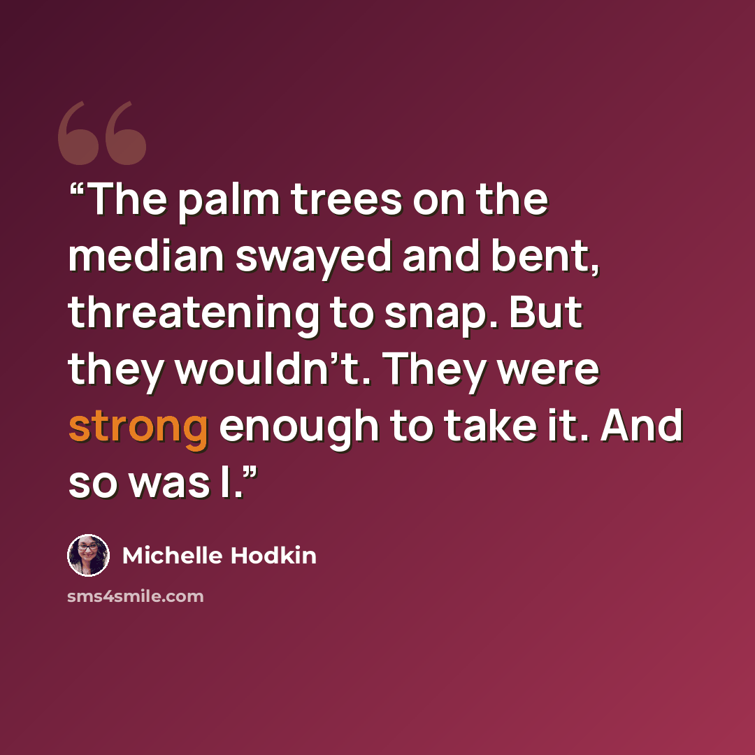 “The palm trees on the median swayed and bent, threatening to snap. But they wouldn't. They were strong enough to take it. And so was I.” quote by Michelle Hodkin