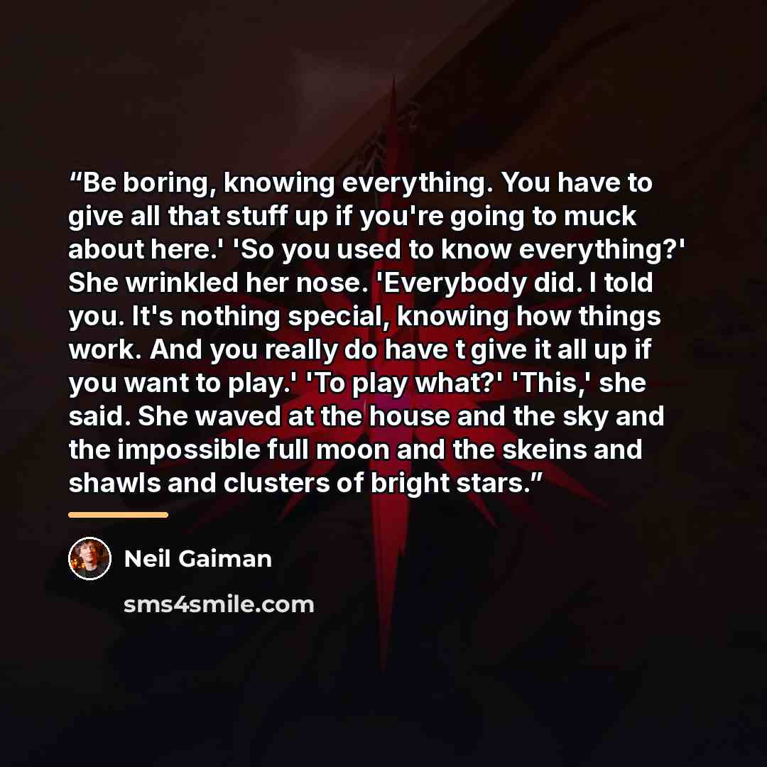 “Be boring, knowing everything. You have to give all that stuff up if you're going to muck about here.' 'So you used to know everything?' She wrinkled her nose. 'Everybody did. I told you. It's nothing special, knowing how things work. And you really do have t give it all up if you want to play.'…” quote by Neil Gaiman