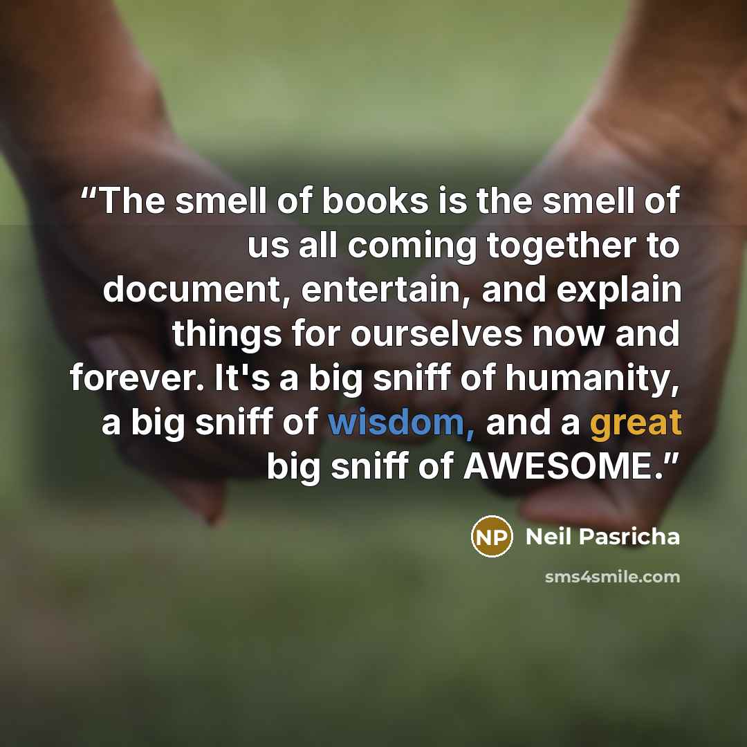 “The smell of books is the smell of us all coming together to document, entertain, and explain things for ourselves now and forever. It's a big sniff of humanity, a big sniff of wisdom, and a great big sniff of AWESOME.” quote by Neil Pasricha