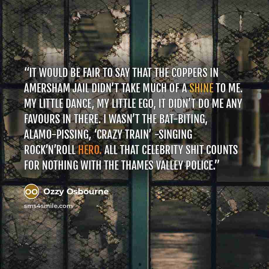 “It would be fair to say that the coppers in Amersham jail didn’t take much of a shine to me. My little dance, my little ego, it didn’t do me any favours in there. I wasn’t the bat-biting, Alamo-pissing, ‘Crazy Train’ -singing rock’n’roll hero. All that celebrity shit counts for nothing with the…” quote by Ozzy Osbourne