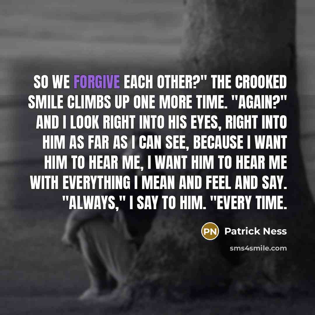 “So we forgive each other?" The crooked smile climbs up one more time. "Again?" And I look right into his eyes, right into him as far as I can see, because I want him to hear me, I want him to hear me with everything I mean and feel and say. "Always," I say to him. "Every time.” quote by Patrick Ness