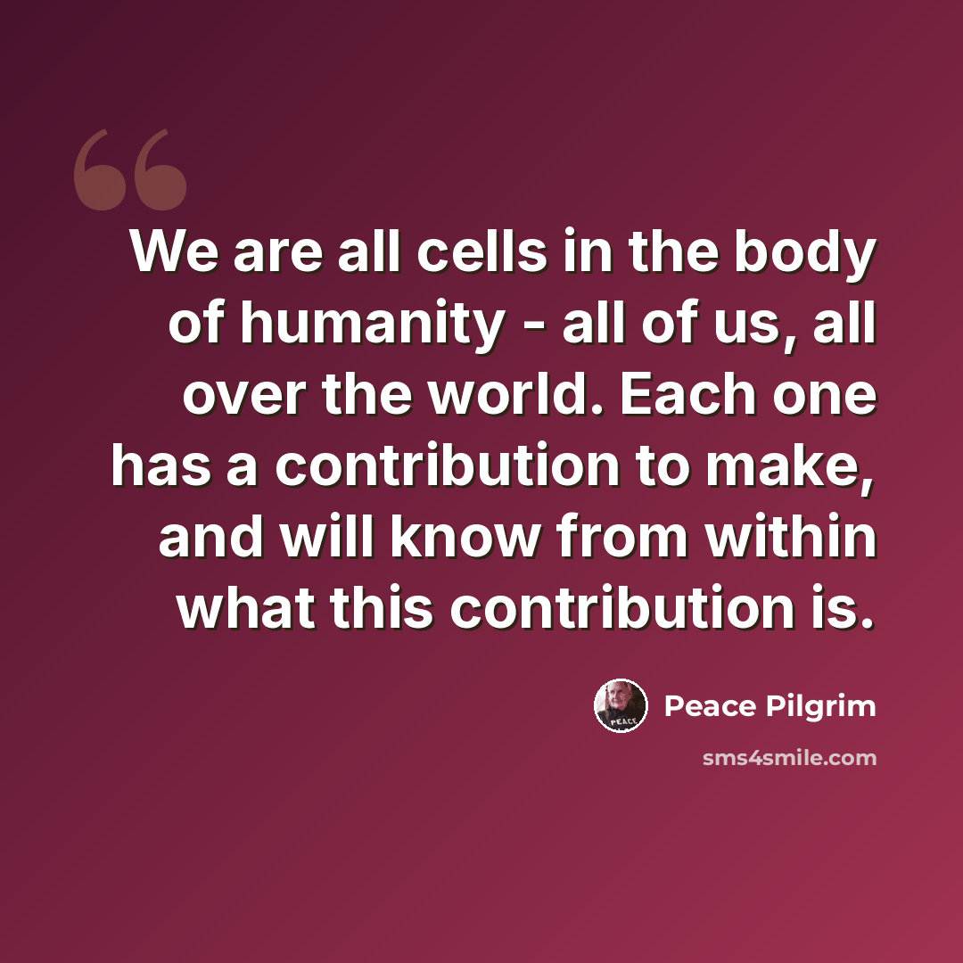 “We are all cells in the body of humanity - all of us, all over the world. Each one has a contribution to make, and will know from within what this contribution is.” quote by Peace Pilgrim