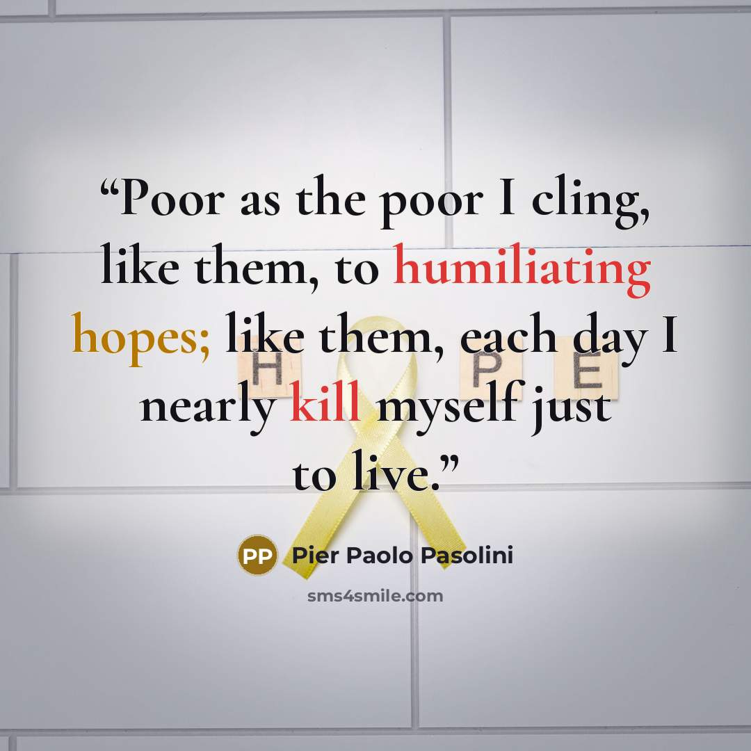 “Poor as the poor I cling, like them, to humiliating hopes; like them, each day I nearly kill myself just to live.” quote by Pier Paolo Pasolini