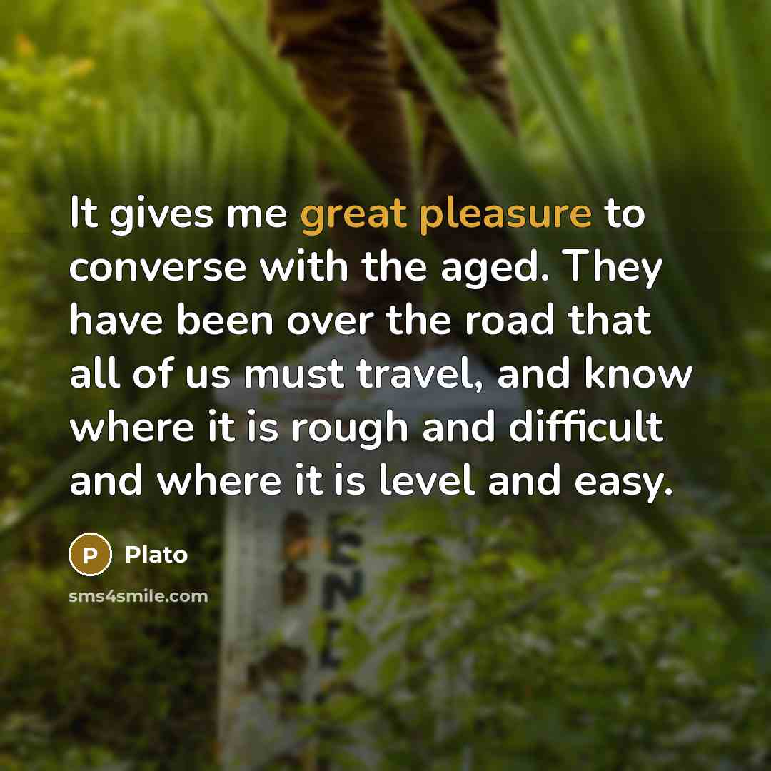 “It gives me great pleasure to converse with the aged. They have been over the road that all of us must travel, and know where it is rough and difficult and where it is level and easy.” quote by Plato