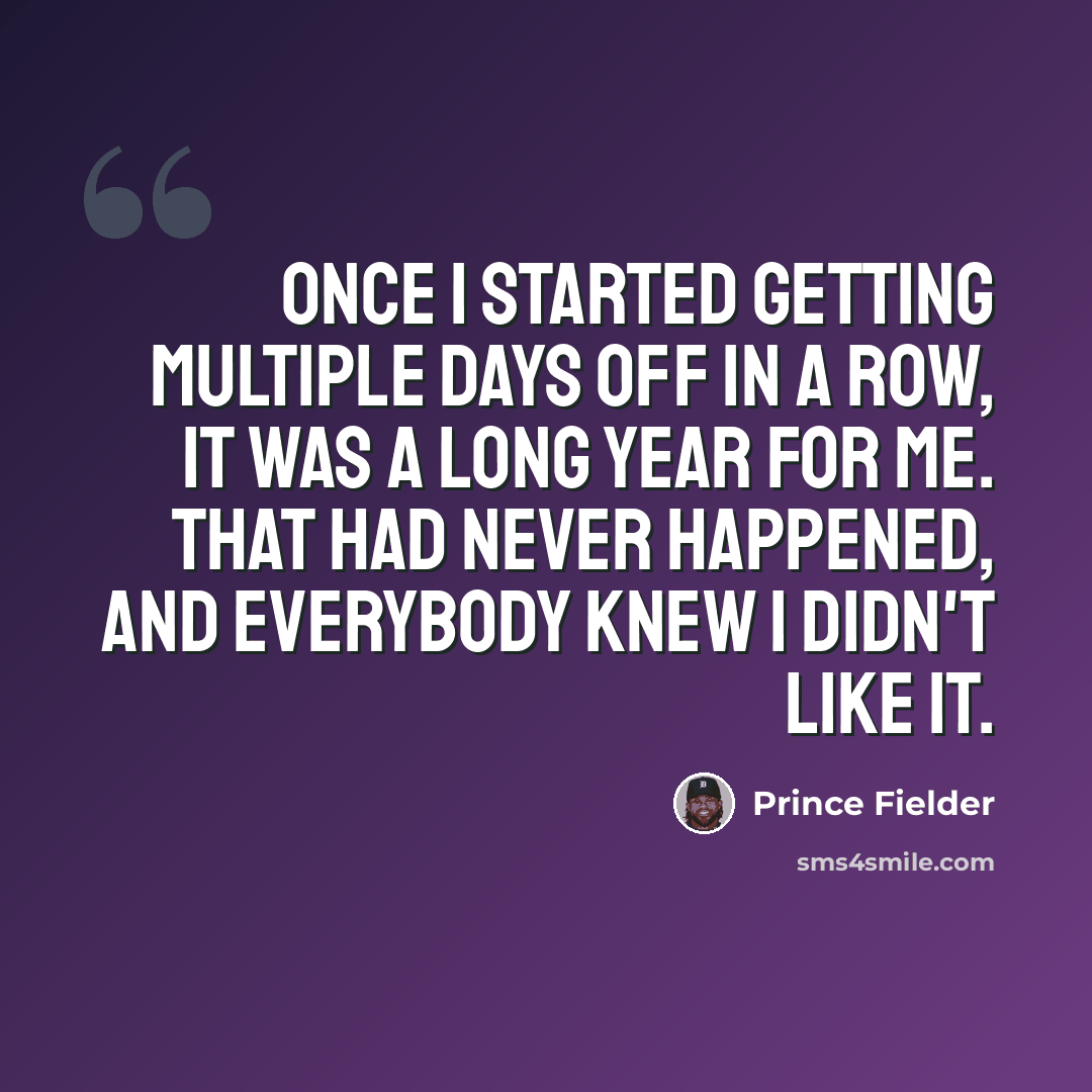“Once I started getting multiple days off in a row, it was a long year for me. That had never happened, and everybody knew I didn't like it.” quote by Prince Fielder