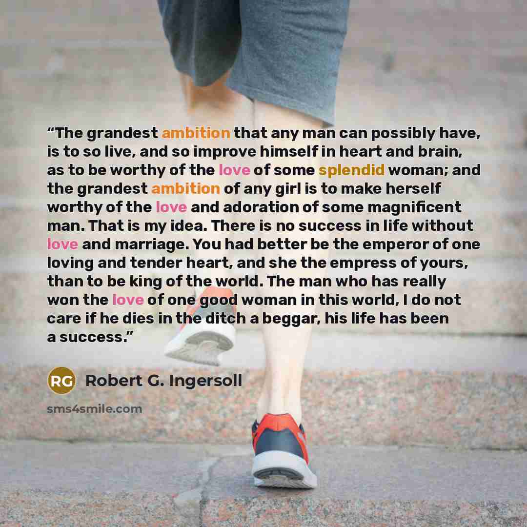 “The grandest ambition that any man can possibly have, is to so live, and so improve himself in heart and brain, as to be worthy of the love of some splendid woman; and the grandest ambition of any girl is to make herself worthy of the love and adoration of some magnificent man. That is my idea…” quote by Robert G. Ingersoll