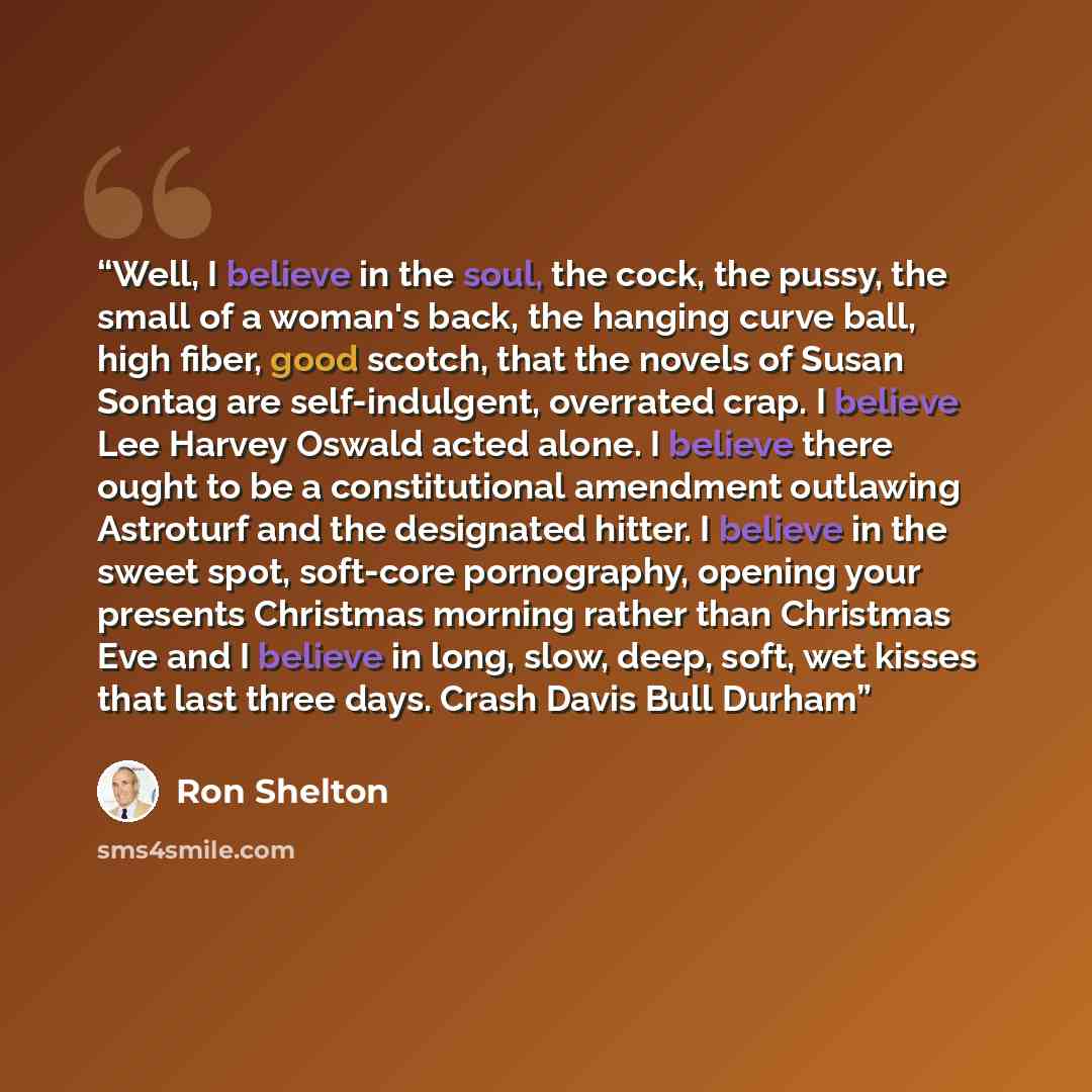 “Well, I believe in the soul, the cock, the pussy, the small of a woman's back, the hanging curve ball, high fiber, good scotch, that the novels of Susan Sontag are self-indulgent, overrated crap. I believe Lee Harvey Oswald acted alone. I believe there ought to be a constitutional amendment…” quote by Ron Shelton