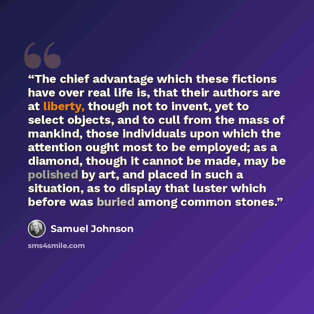 “The chief advantage which these fictions have over real life is, that their authors are at liberty, though not to invent, yet to select objects, and to cull from the mass of mankind, those individuals upon which the attention ought most to be employed; as a diamond, though it cannot be made, may…” quote by Samuel Johnson