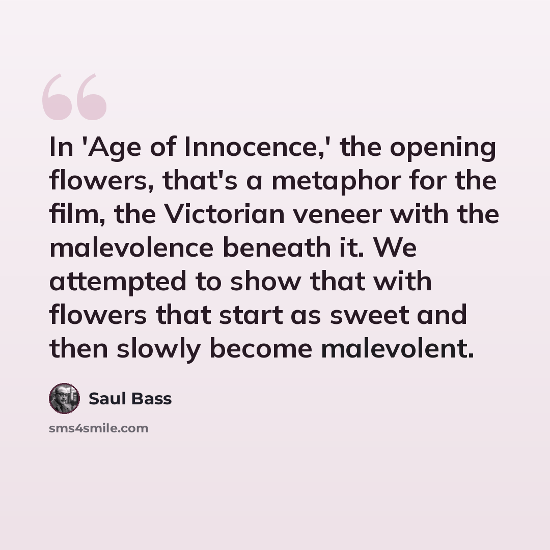 “In 'Age of Innocence,' the opening flowers, that's a metaphor for the film, the Victorian veneer with the malevolence beneath it. We attempted to show that with flowers that start as sweet and then slowly become malevolent.” quote by Saul Bass