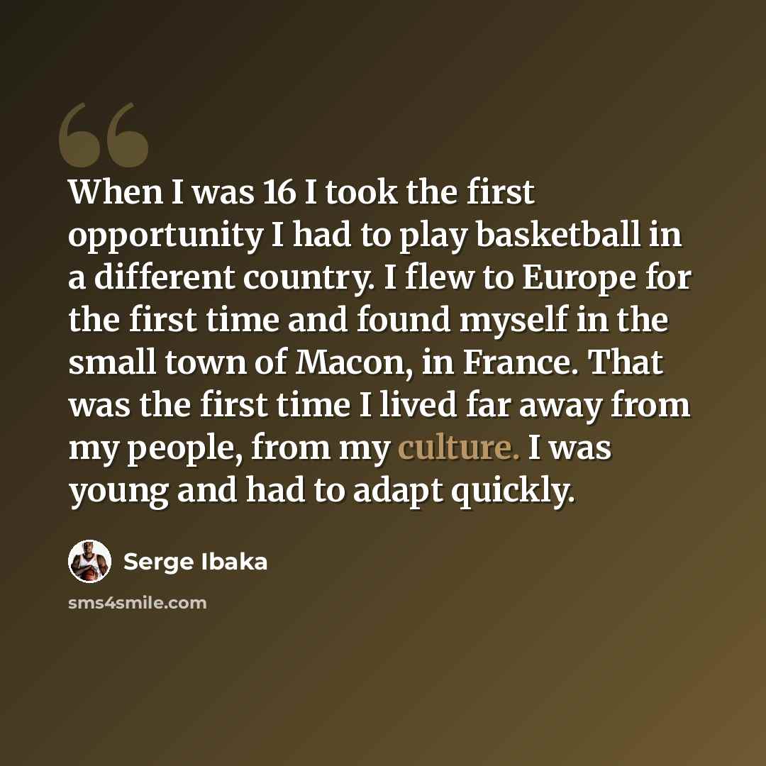 “When I was 16 I took the first opportunity I had to play basketball in a different country. I flew to Europe for the first time and found myself in the small town of Macon, in France. That was the first time I lived far away from my people, from my culture. I was young and had to adapt quickly.” quote by Serge Ibaka