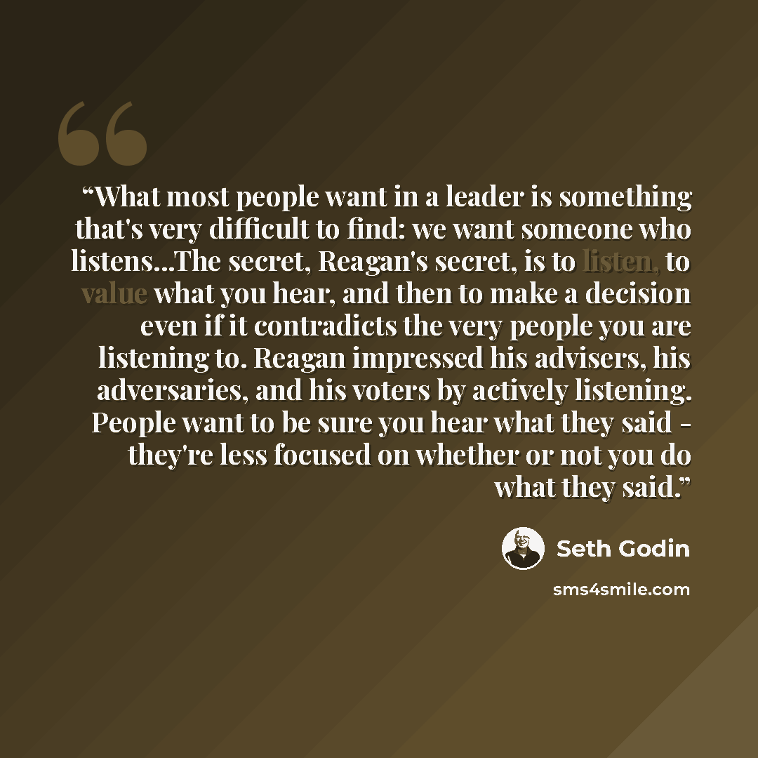 “What most people want in a leader is something that's very difficult to find: we want someone who listens...The secret, Reagan's secret, is to listen, to value what you hear, and then to make a decision even if it contradicts the very people you are listening to. Reagan impressed his advisers, his…” quote by Seth Godin