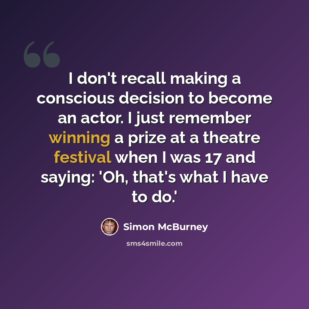 “I don't recall making a conscious decision to become an actor. I just remember winning a prize at a theatre festival when I was 17 and saying: 'Oh, that's what I have to do.'” quote by Simon McBurney