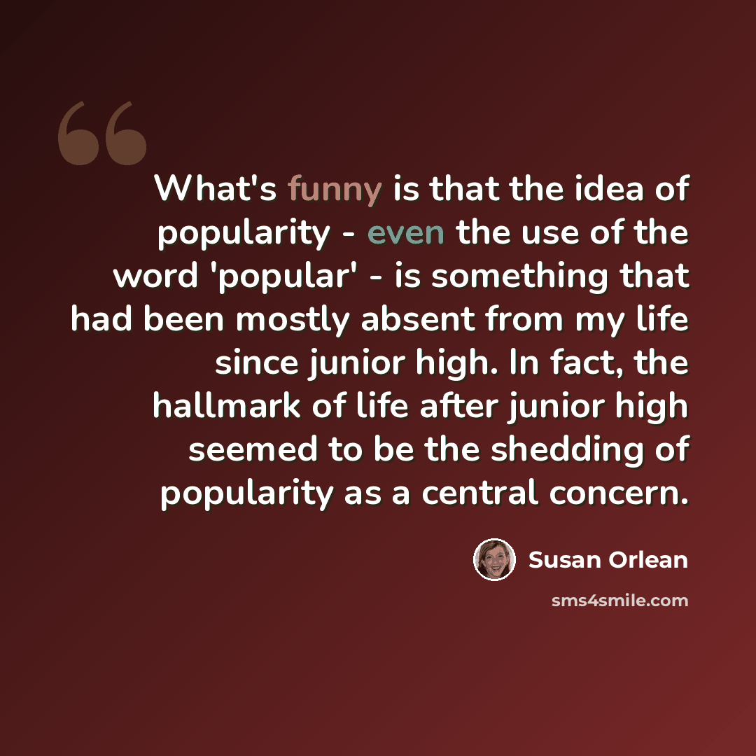 “What's funny is that the idea of popularity - even the use of the word 'popular' - is something that had been mostly absent from my life since junior high. In fact, the hallmark of life after junior high seemed to be the shedding of popularity as a central concern.” quote by Susan Orlean