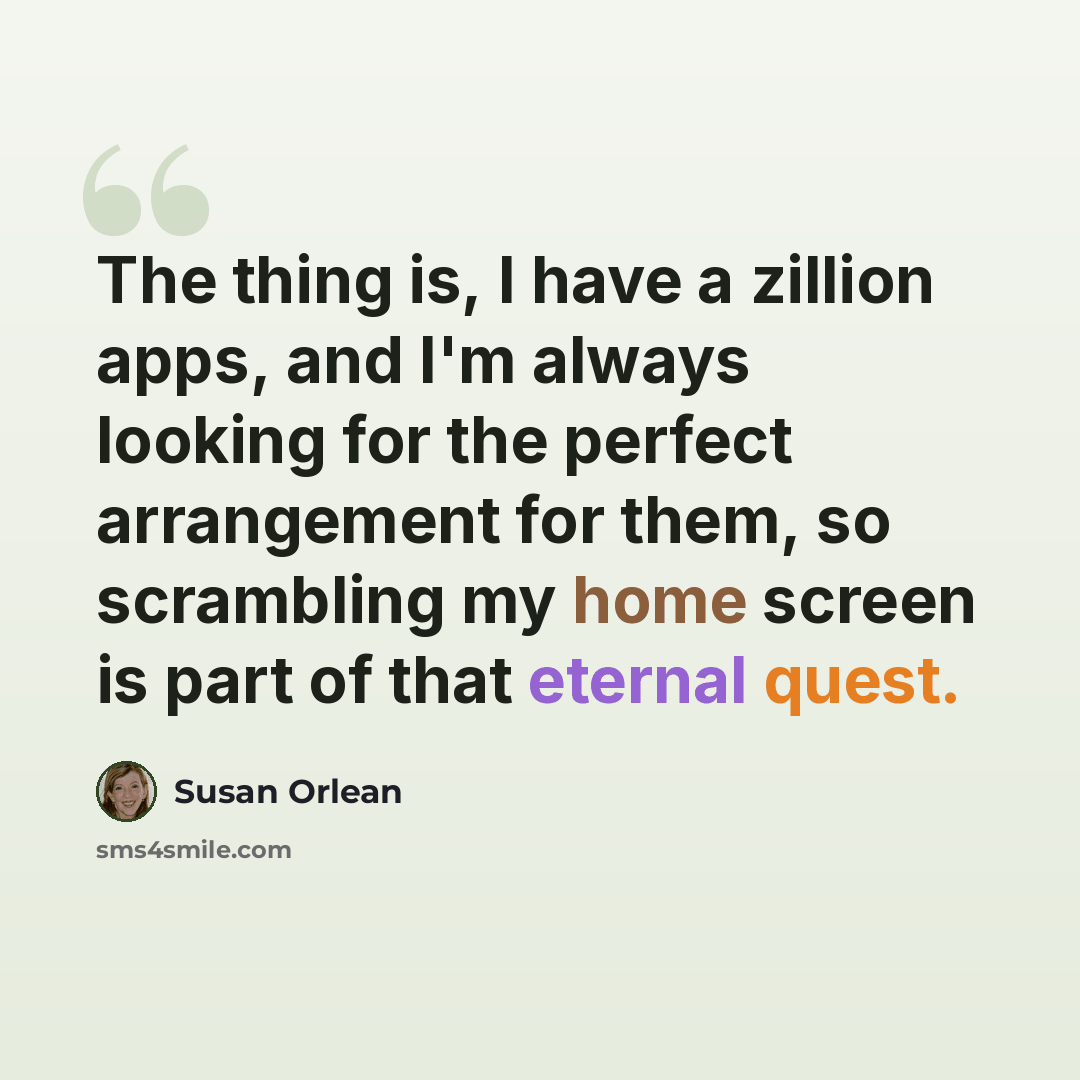 “The thing is, I have a zillion apps, and I'm always looking for the perfect arrangement for them, so scrambling my home screen is part of that eternal quest.” quote by Susan Orlean