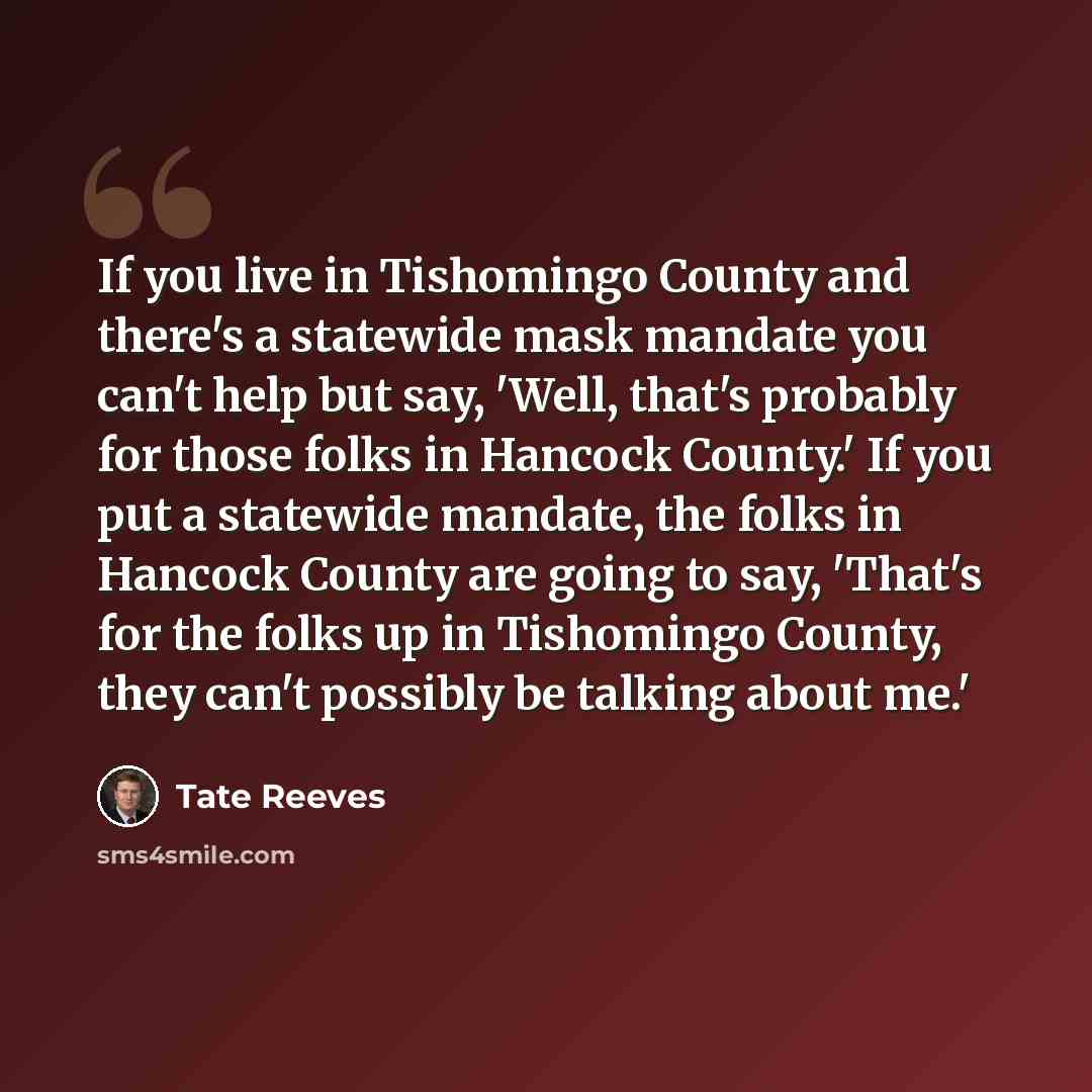 “If you live in Tishomingo County and there's a statewide mask mandate you can't help but say, 'Well, that's probably for those folks in Hancock County.' If you put a statewide mandate, the folks in Hancock County are going to say, 'That's for the folks up in Tishomingo County, they can't possibly…” quote by Tate Reeves