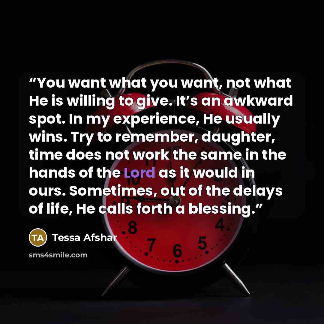 “You want what you want, not what He is willing to give. It’s an awkward spot. In my experience, He usually wins. Try to remember, daughter, time does not work the same in the hands of the Lord as it would in ours. Sometimes, out of the delays of life, He calls forth a blessing.” quote by Tessa Afshar