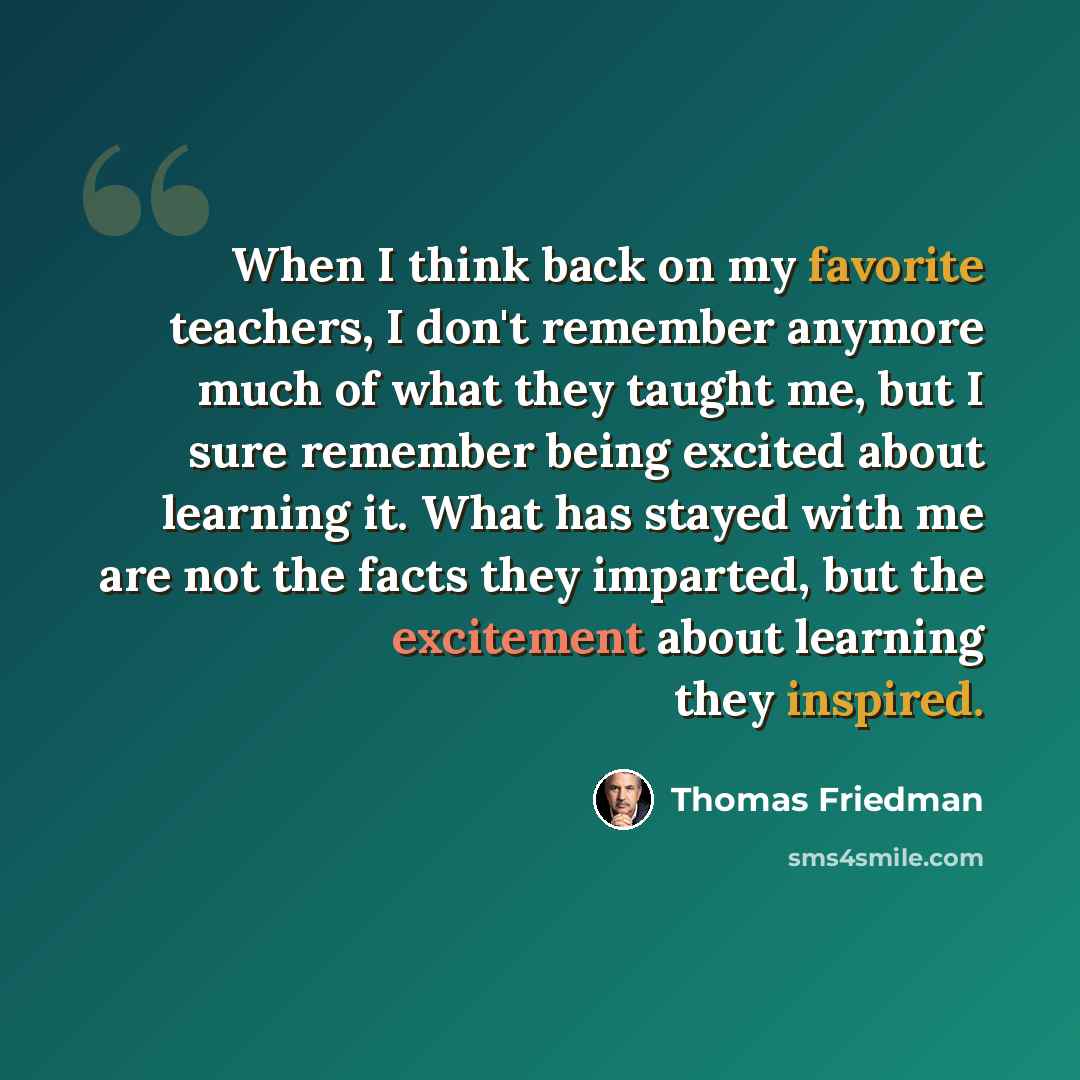 “When I think back on my favorite teachers, I don't remember anymore much of what they taught me, but I sure remember being excited about learning it. What has stayed with me are not the facts they imparted, but the excitement about learning they inspired.” quote by Thomas Friedman