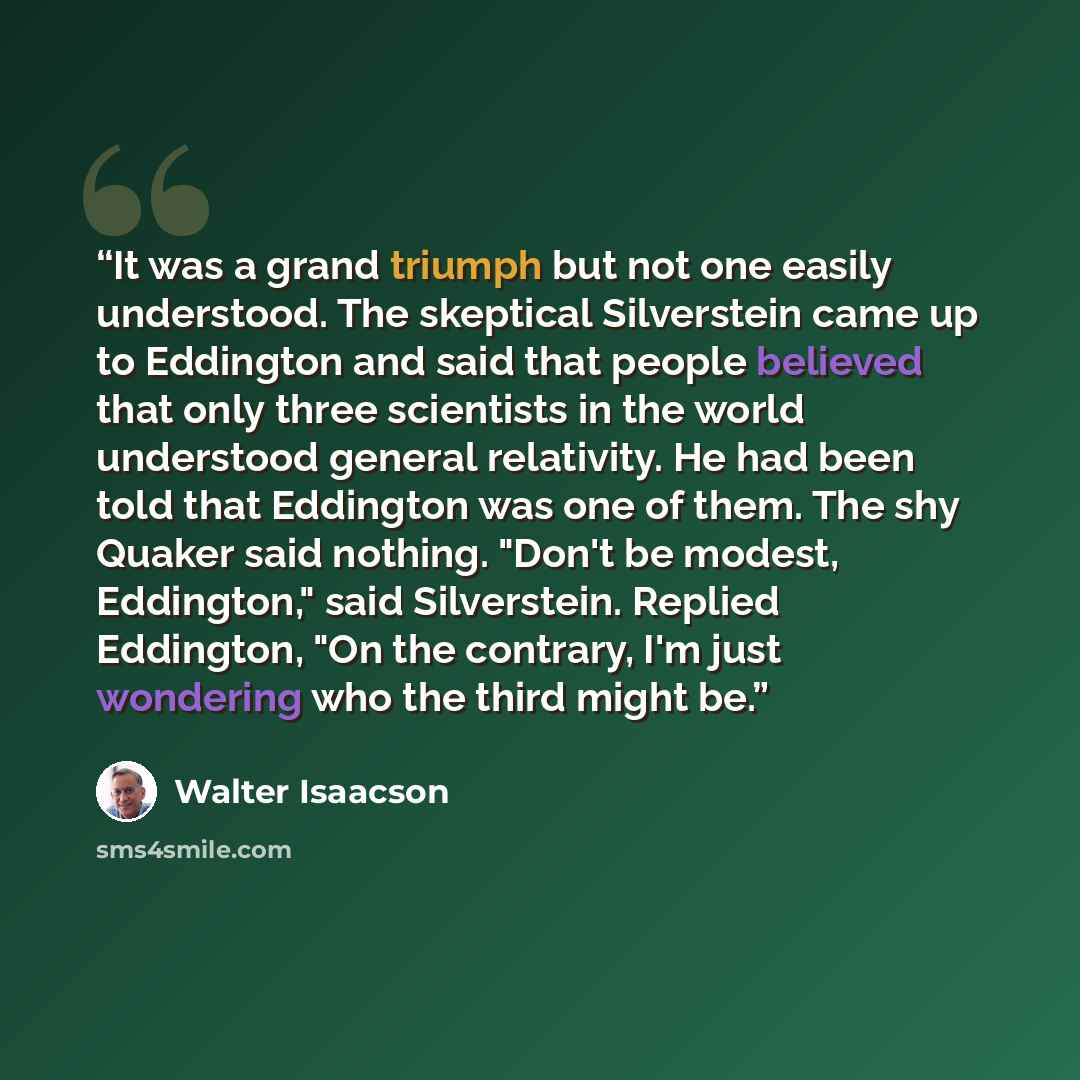 “It was a grand triumph but not one easily understood. The skeptical Silverstein came up to Eddington and said that people believed that only three scientists in the world understood general relativity. He had been told that Eddington was one of them. The shy Quaker said nothing. "Don't be modest…” quote by Walter Isaacson
