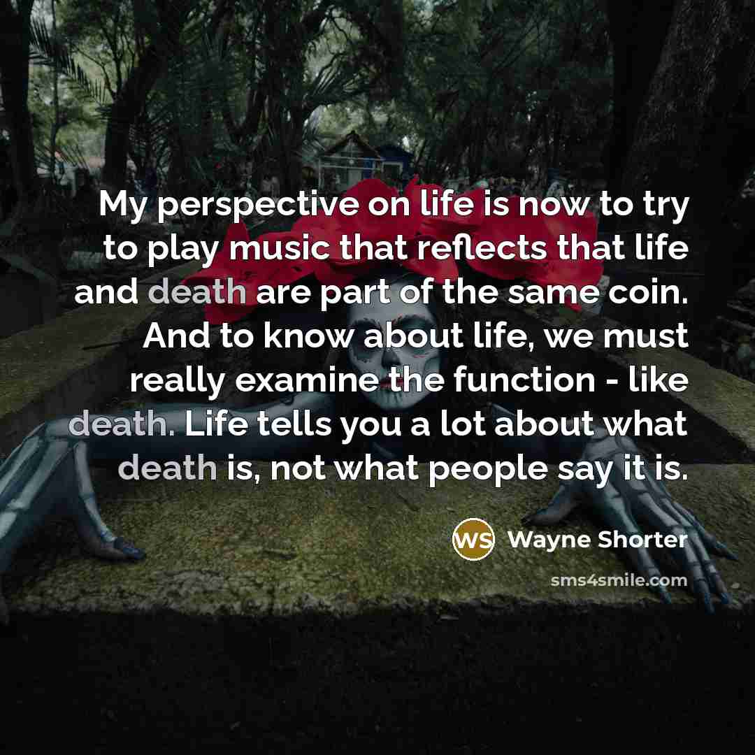 “My perspective on life is now to try to play music that reflects that life and death are part of the same coin. And to know about life, we must really examine the function - like death. Life tells you a lot about what death is, not what people say it is.” quote by Wayne Shorter