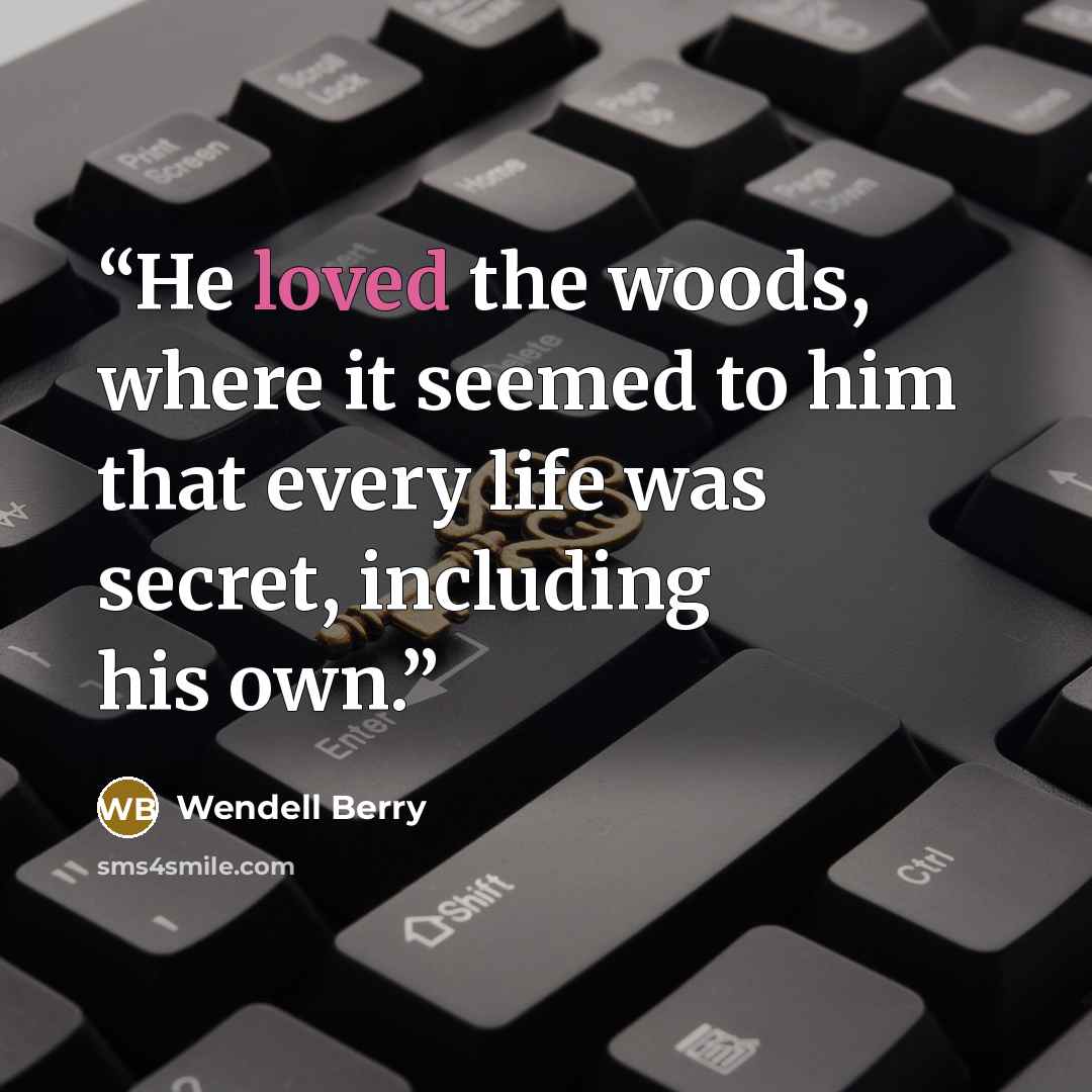 “He loved the woods, where it seemed to him that every life was secret, including his own.” quote by Wendell Berry