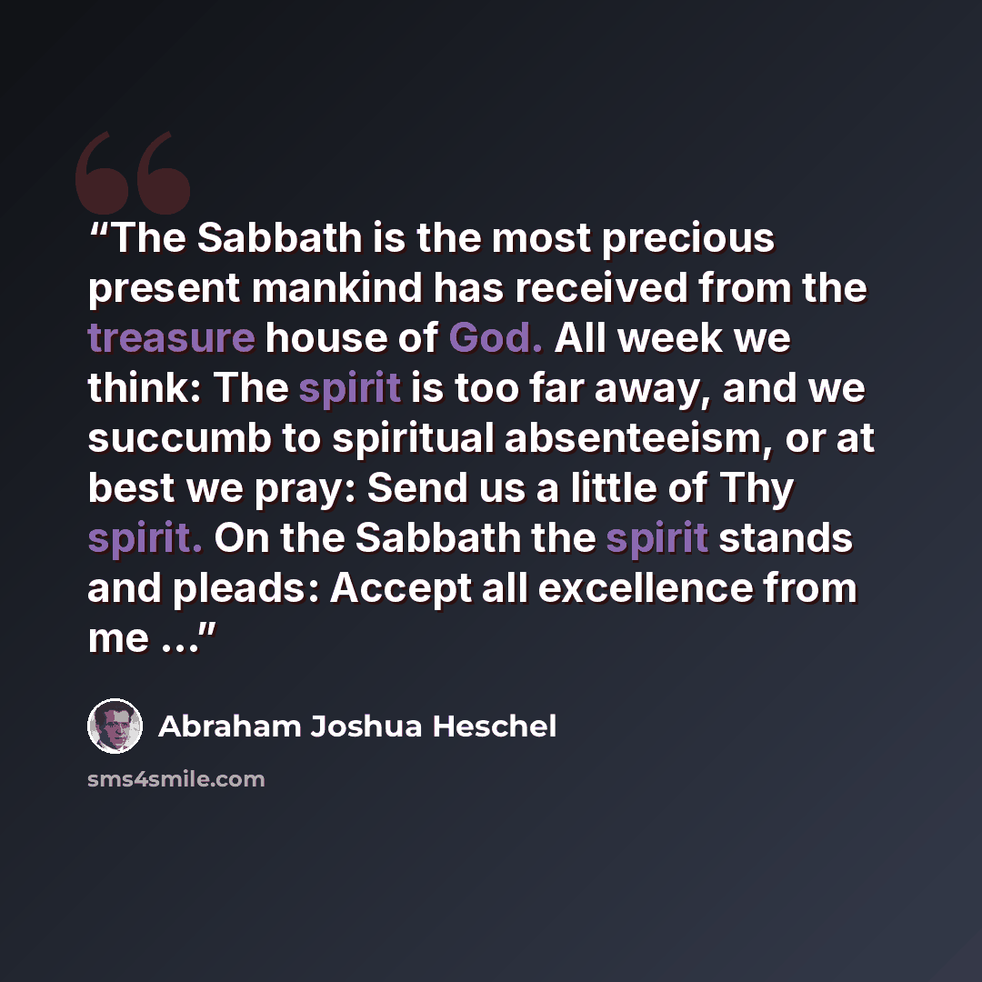 “The Sabbath is the most precious present mankind has received from the treasure house of God. All week we think: The spirit is too far away, and we succumb to spiritual absenteeism, or at best we pray: Send us a little of Thy spirit. On the Sabbath the spirit stands and pleads: Accept all…” quote by Abraham Joshua Heschel