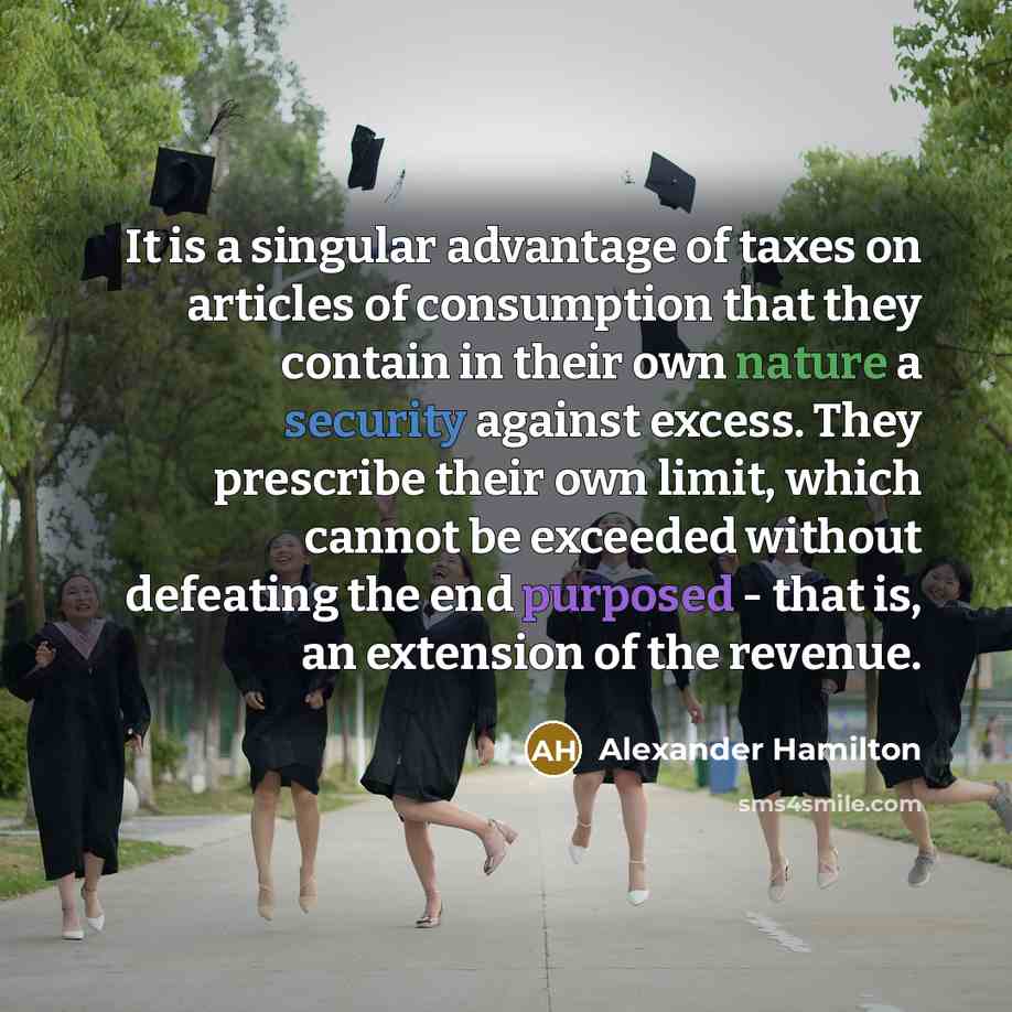 “It is a singular advantage of taxes on articles of consumption that they contain in their own nature a security against excess. They prescribe their own limit, which cannot be exceeded without defeating the end purposed - that is, an extension of the revenue.” quote by Alexander Hamilton