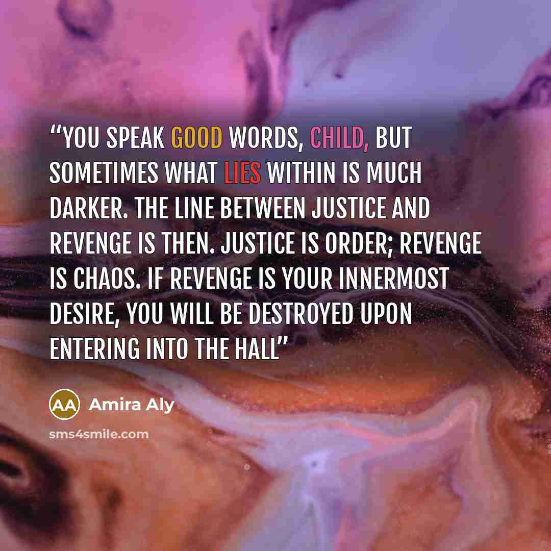 “You speak good words, child, but sometimes what lies within is much darker. The line between justice and revenge is then. Justice is order; revenge is chaos. If revenge is your innermost desire, you will be destroyed upon entering into the hall” quote by Amira Aly