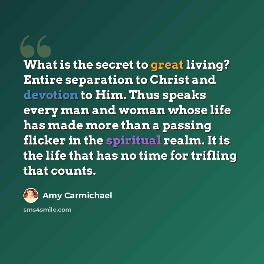 “What is the secret to great living? Entire separation to Christ and devotion to Him. Thus speaks every man and woman whose life has made more than a passing flicker in the spiritual realm. It is the life that has no time for trifling that counts.” quote by Amy Carmichael