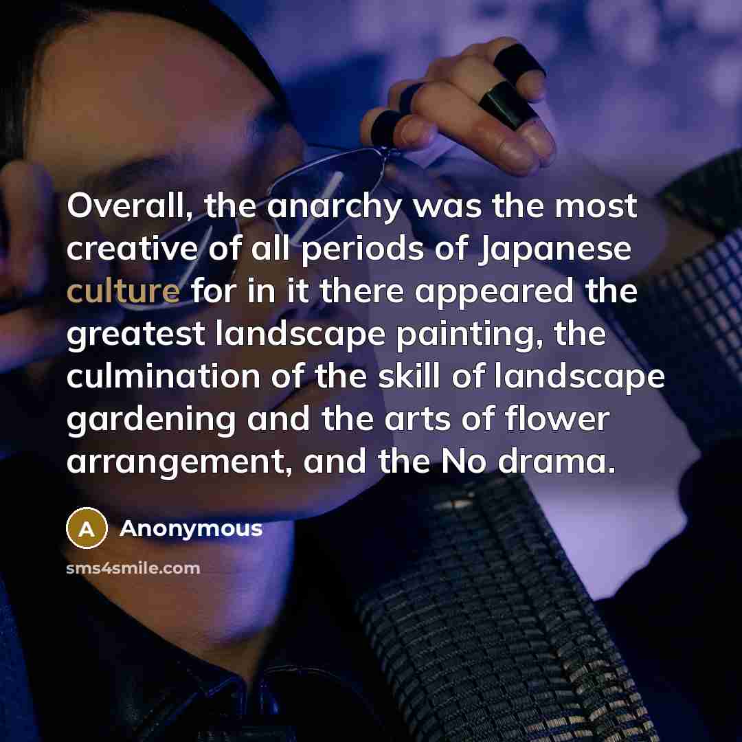 “Overall, the anarchy was the most creative of all periods of Japanese culture for in it there appeared the greatest landscape painting, the culmination of the skill of landscape gardening and the arts of flower arrangement, and the No drama.” quote by Anonymous