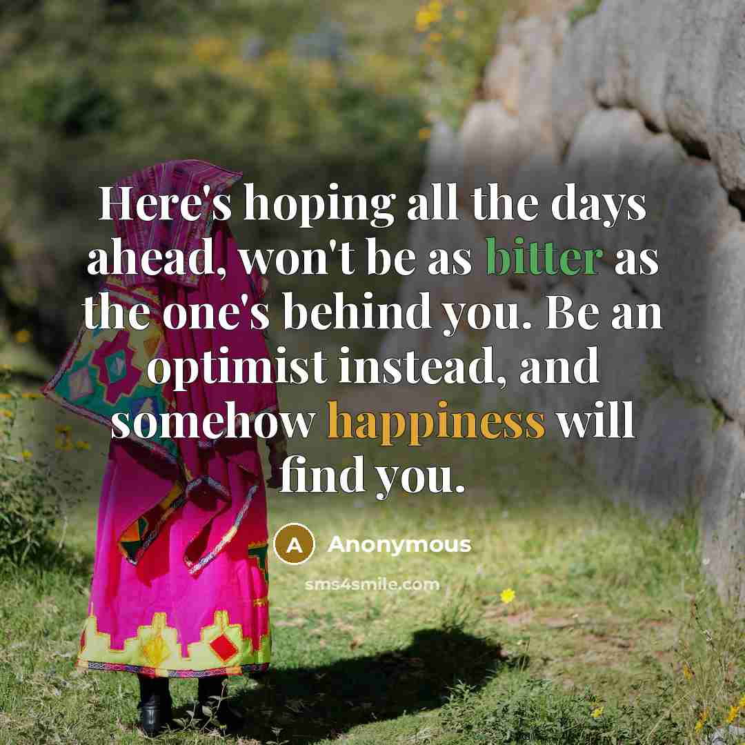 “Here's hoping all the days ahead, won't be as bitter as the one's behind you. Be an optimist instead, and somehow happiness will find you.” quote by Anonymous