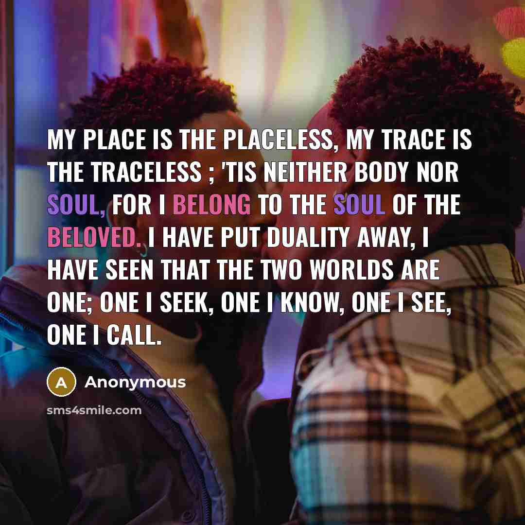 “My place is the Placeless, my trace is the Traceless ; 'Tis neither body nor soul, for I belong to the soul of the Beloved. I have put duality away, I have seen that the two worlds are one; One I seek, One I know, One I see, One I call.” quote by Anonymous