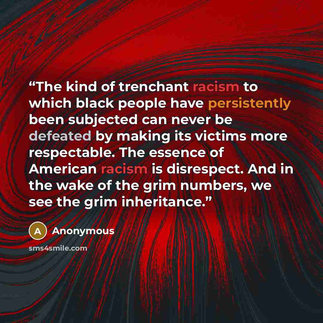 “The kind of trenchant racism to which black people have persistently been subjected can never be defeated by making its victims more respectable. The essence of American racism is disrespect. And in the wake of the grim numbers, we see the grim inheritance.” quote by Anonymous