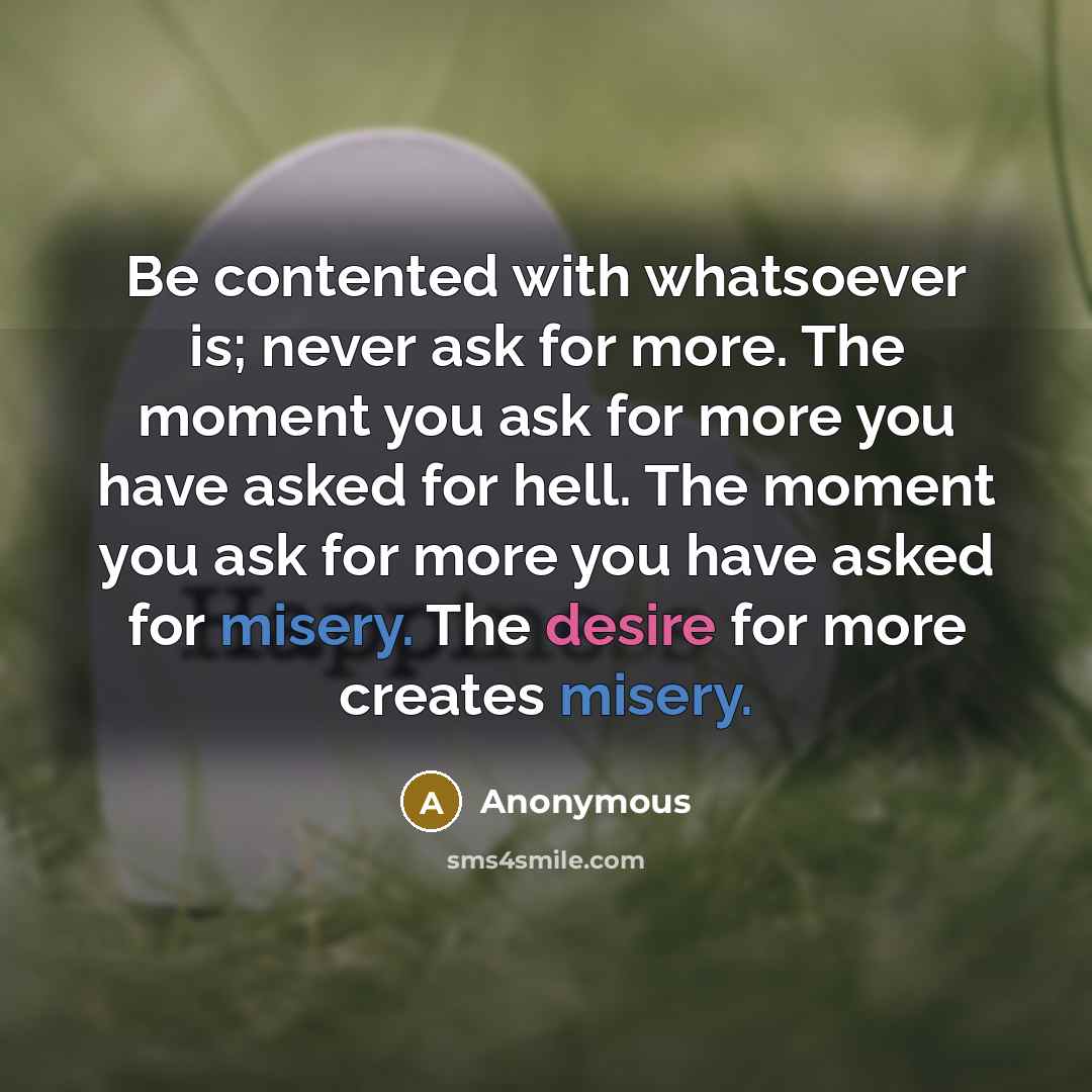 “Be contented with whatsoever is; never ask for more. The moment you ask for more you have asked for hell. The moment you ask for more you have asked for misery. The desire for more creates misery.” quote by Anonymous