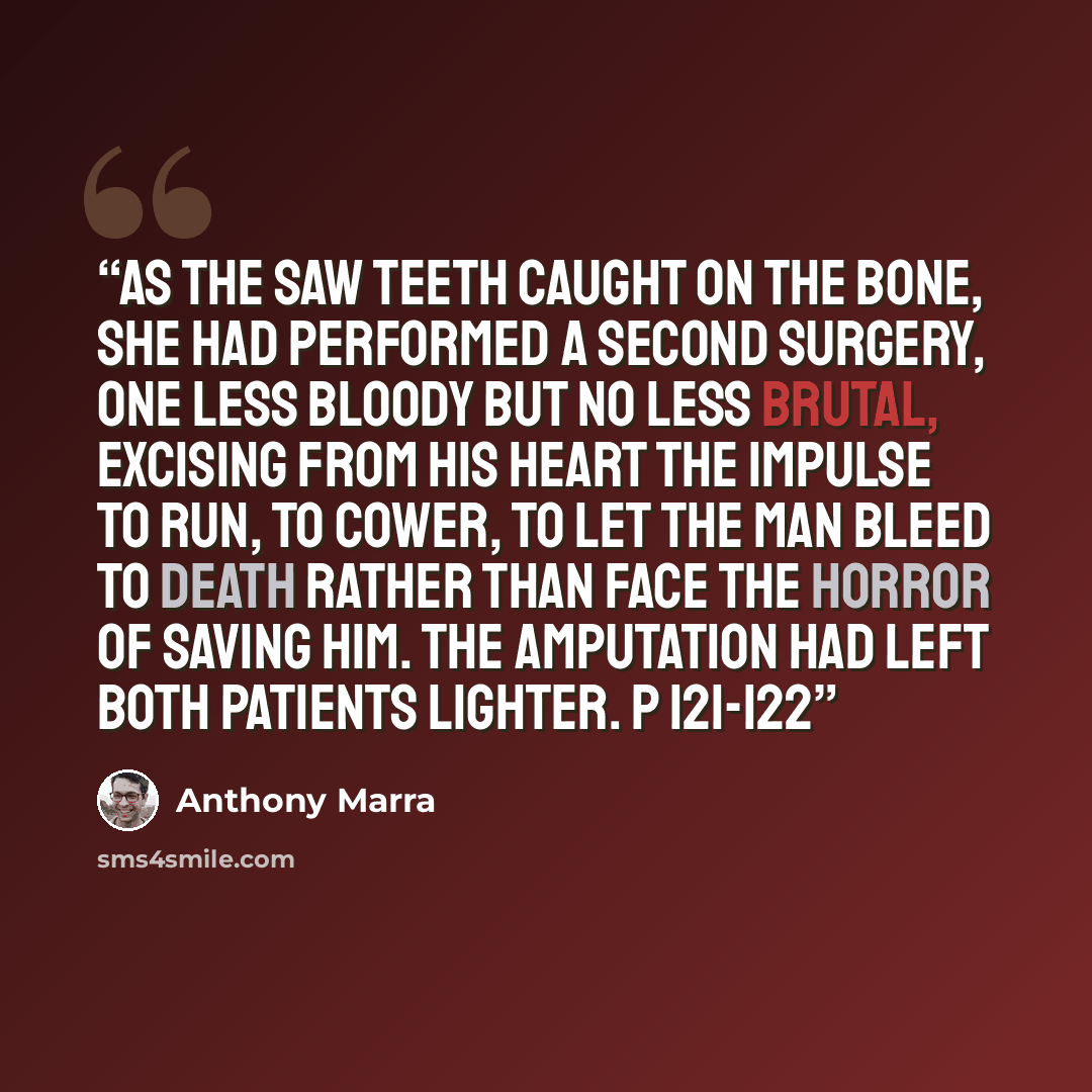 “As the saw teeth caught on the bone, she had performed a second surgery, one less bloody but no less brutal, excising from his heart the impulse to run, to cower, to let the man bleed to death rather than face the horror of saving him. The amputation had left both patients lighter. p 121-122” quote by Anthony Marra